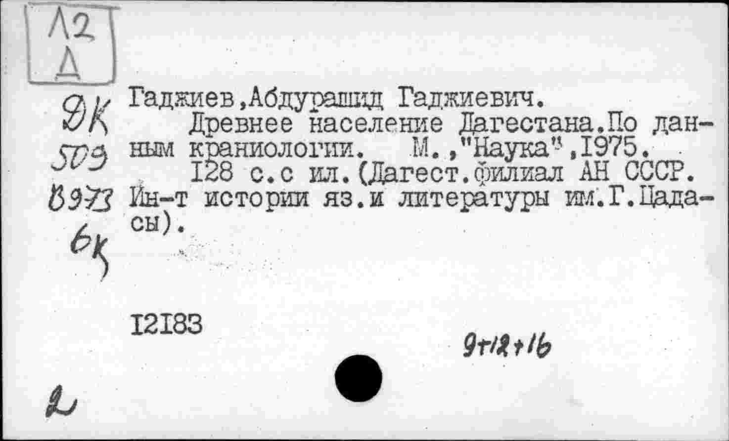 ﻿- Д ÿ
SVz) №
Гаджиев»Абдурашид Гаджиевич.
Древнее население Дагестана.По дан-ным краниологии. М.,’’Наука’-',1975.
128 с.с ил.(Дагест.филиал АН СССР. Ин-т истории яз.и литературы им.Г.Цада-сы).
I2I83
9т/ЫЬ